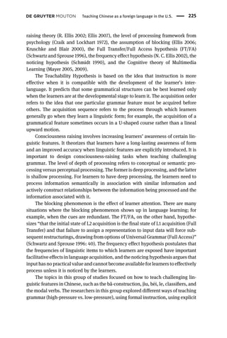 raising theory (R. Ellis 2002; Ellis 2007), the level of processing framework from
psychology (Craik and Lockhart 1972), the assumption of blocking (Ellis 2006;
Kruschke and Blair 2000), the Full Transfer/Full Access hypothesis (FT/FA)
(Schwartz and Sprouse 1996), the frequency effect hypothesis (N. C. Ellis 2002), the
noticing hypothesis (Schmidt 1990), and the Cognitive theory of Multimedia
Learning (Mayer 2005, 2009).
The Teachability Hypothesis is based on the idea that instruction is more
effective when it is compatible with the development of the learner’s inter-
language. It predicts that some grammatical structures can be best learned only
when the learners are at the developmental stage to learn it. The acquisition order
refers to the idea that one particular grammar feature must be acquired before
others. The acquisition sequence refers to the process through which learners
generally go when they learn a linguistic form; for example, the acquisition of a
grammatical feature sometimes occurs in a U-shaped course rather than a lineal
upward motion.
Consciousness raising involves increasing learners’ awareness of certain lin-
guistic features. It theorizes that learners have a long-lasting awareness of form
and an improved accuracy when linguistic features are explicitly introduced. It is
important to design consciousness-raising tasks when teaching challenging
grammar. The level of depth of processing refers to conceptual or semantic pro-
cessing versus perceptual processing. The former is deep processing, and the latter
is shallow processing. For learners to have deep processing, the learners need to
process information semantically in association with similar information and
actively construct relationships between the information being processed and the
information associated with it.
The blocking phenomenon is the effect of learner attention. There are many
situations where the blocking phenomenon shows up in language learning; for
example, when the cues are redundant. The FT/FA, on the other hand, hypothe-
sizes “that the initial state of L2 acquisition is the final state of L1 acquisition (Full
Transfer) and that failure to assign a representation to input data will force sub-
sequent restructurings, drawing from options of Universal Grammar (Full Access)”
(Schwartz and Sprouse 1996: 40). The frequency effect hypothesis postulates that
the frequencies of linguistic items to which learners are exposed have important
facilitative effects in language acquisition, and the noticing hypothesis argues that
input has no practical value and cannot become available for learners to effectively
process unless it is noticed by the learners.
The topics in this group of studies focused on how to teach challenging lin-
guistic features in Chinese, such as the bǎ-construction, jìu, bèi, le, classiﬁers, and
the modal verbs. The researchers in this group explored different ways of teaching
grammar (high-pressure vs. low-pressure), using formal instruction, using explicit
Teaching Chinese as a foreign language in the U.S. 225
 