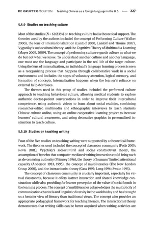 5.5.9 Studies on teaching culture
Most of the studies (N = 6) (83%) on teaching culture had a theoretical support. The
theories used by the authors included the concept of Performing Culture (Walker
2000), the lens of internationalization (Lantolf 2000; Lantolf and Thorne 2007),
Vygotsky’s sociocultural theory, and the Cognitive Theory of Multimedia Learning
(Mayer 2005, 2009). The concept of performing culture regards culture as what we
do but not what we know. To understand another culture and another language,
one must use the language and participate in the real life of the target culture.
Using the lens of internalization, an individual’s language learning process is seen
as a reorganizing process that happens through collaborative work in a social
environment and includes the steps of voluntary attention, logical memory, and
formation of concepts. Internalization happens when the learner’s reliance on
external help decreases.
The themes used in this group of studies included the performed culture
approach to teaching behavioral culture, allowing medical students to explore
authentic doctor-patient conversations in order to improve their intercultural
competence, using authentic videos to learn about social realities, combining
researcher-edited multimedia and ethnographic interviews to teach students
Chinese culture online, using an online cooperative learning project to increase
learners’ cultural awareness, and using decorative graphics in personalized in-
struction to teach culture.
5.5.10 Studies on teaching writing
Four of the five studies on teaching writing were supported by a theoretical frame-
work. The theories used included the concept of classroom community (Potts 2005;
Rovai 2001), Vygotsky’s sociocultural and social constructivist theory, the
assumption of beneﬁts that computer-mediated writing instruction could bring such
as de-centering authority (Phinney 1996), the theory of humans’ limited attentional
capacity (Anderson 1983, 1995), the concept of multiliteracies (The New London
Group 2000), and the interactionist theory (Gass 1997; Long 1996; Swain 1995).
The concept of classroom community is crucially important, especially for vir-
tual classrooms, because it offers learner interaction and shared knowledge con-
struction while also providing for learner perception of the value of social bonds in
the learning process. The concept of multiliteracies acknowledges the multiplicity of
communication channels and linguisticdiversity intheworldtoday and has brought
us a broader view of literacy than traditional views. The concept also provides an
appropriate pedagogical framework for teaching literacy. The interactionist theory
demonstrates that writing skills can be better acquired when writing activities are
Teaching Chinese as a foreign language in the U.S. 227
 