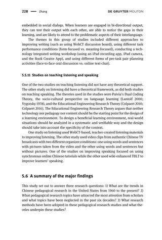embedded in social dialogs. When learners are engaged in bi-directional output,
they can test their output with each other, are able to notice the gaps in their
learning, and are likely to attend to the problematic aspects of their interlanguage.
The themes in this group of studies included different approaches to
improving writing (such as using WebCT discussion board), using different task
performance conditions (form-focused vs. meaning-focused), conducting a tech-
nology integrated writing workshop (using an iPad recording app, iPad camera,
and the Book Creator App), and using different forms of pre-task pair planning
activities (face-to-face oral discussion vs. online text-chat).
5.5.11 Studies on teaching listening and speaking
One of the two studies on teaching listening did not have any theoretical support.
The other study on listening did have a theoretical framework, as did both studies
on teaching speaking. The theories used in the studies were Paivia’s Dual Coding
Theory, the socio-cultural perspective on language learning (Lantolf 2000;
Vygotsky 1978), and the Educational Engineering Research Theory (Colpaert 2010;
Colpaert 2016). The Educational Engineering Research Theory argues that neither
technology nor pedagogy nor content should be the starting point for the design of
a learning environment. To design a beneﬁcial learning environment, real-world
situations should be analyzed in a systematic and veriﬁable way and the design
should take into account the speciﬁcity of the context.
One study on listening used WebCT-based, teacher-created listening materials
to improving listening. The other study used video clips from authentic Chinese TV
broadcasts with two different organizer conditions: one using words and sentences
with pictures taken from the video and the other using words and sentences but
without pictures. One of the studies on improving speaking focused on using
synchronous online Chinese tutorials while the other used wiki-enhanced TBLT to
improve learners’ speaking.
5.6 A summary of the major findings
This study set out to answer three research questions: 1) What are the trends in
Chinese pedagogical research in the United States from 1960 to the present? 2)
What pedagogical research topics have attracted the most attention from scholars
and what topics have been neglected in the past six decades? 3) What research
methods have been adopted in these pedagogical research studies and what the-
ories underpin these studies?
228 Zhang
 