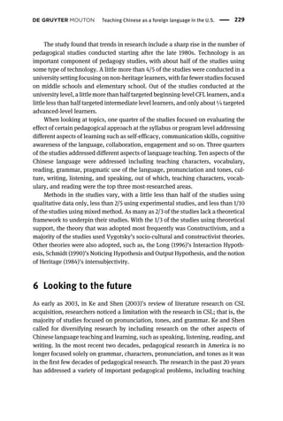 The study found that trends in research include a sharp rise in the number of
pedagogical studies conducted starting after the late 1980s. Technology is an
important component of pedagogy studies, with about half of the studies using
some type of technology. A little more than 4/5 of the studies were conducted in a
university setting focusing on non-heritage learners, with far fewer studies focused
on middle schools and elementary school. Out of the studies conducted at the
university level, a little more than half targeted beginning-level CFL learners, and a
little less than half targeted intermediate level learners, and only about ¼ targeted
advanced-level learners.
When looking at topics, one quarter of the studies focused on evaluating the
effect of certain pedagogical approach at the syllabus or program level addressing
different aspects of learning such as self-efficacy, communication skills, cognitive
awareness of the language, collaboration, engagement and so on. Three quarters
of the studies addressed different aspects of language teaching. Ten aspects of the
Chinese language were addressed including teaching characters, vocabulary,
reading, grammar, pragmatic use of the language, pronunciation and tones, cul-
ture, writing, listening, and speaking, out of which, teaching characters, vocab-
ulary, and reading were the top three most-researched areas.
Methods in the studies vary, with a little less than half of the studies using
qualitative data only, less than 2/5 using experimental studies, and less than 1/10
of the studies using mixed method. As many as 2/3 of the studies lack a theoretical
framework to underpin their studies. With the 1/3 of the studies using theoretical
support, the theory that was adopted most frequently was Constructivism, and a
majority of the studies used Vygotsky’s socio-cultural and constructivist theories.
Other theories were also adopted, such as, the Long (1996)’s Interaction Hypoth-
esis, Schmidt (1990)’s Noticing Hypothesis and Output Hypothesis, and the notion
of Heritage (1984)’s intersubjectivity.
6 Looking to the future
As early as 2003, in Ke and Shen (2003)’s review of literature research on CSL
acquisition, researchers noticed a limitation with the research in CSL; that is, the
majority of studies focused on pronunciation, tones, and grammar. Ke and Shen
called for diversifying research by including research on the other aspects of
Chinese language teaching and learning, such as speaking, listening, reading, and
writing. In the most recent two decades, pedagogical research in America is no
longer focused solely on grammar, characters, pronunciation, and tones as it was
in the ﬁrst few decades of pedagogical research. The research in the past 20 years
has addressed a variety of important pedagogical problems, including teaching
Teaching Chinese as a foreign language in the U.S. 229
 
