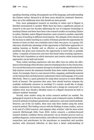 speaking, listening, writing, the pragmatic use of the language, and understanding
the Chinese culture. Research in all these areas should be continued. However,
there are a few additional areas that should see more growth.
First, more pedagogical research on teaching in online and in flipped or
blended environments is needed. While there has been a significant amount of
research in the past two decades addressing the use of computer technology in
teaching Chinese and there have been a few research studies on teaching Chinese
in online, blended, and/or flipped situations, more research is needed, especially
in the area of teaching in different environments. The ubiquity of the internet and
the increase in online teaching in a variety of formats provides the opportunity for
learners to learn on their own schedules and at their own paces. As a group, CSL
educators should take advantage of this opportunity to find better approaches to
making learning as flexible and as effective as possible. Furthermore, the
pandemic has given most instructors the opportunity to teach fully or partially
online. A majority of instructors now have first-hand online teaching experience.
This has laid a foundation on which innovative and creative online instructional
approaches can be built and tested.
These online teaching experiences will also affect how we utilize the affor-
dances of technology when the time comes for returning to face-to-face instruction.
It is crucial that instructors examine all aspects of online learning and study how to
help learners receive the maximum benefits from these online learning environ-
ments. For example, there is a vast amount of free, engaging, multimedia material
on the internet that can help learners understand culture and language, if it is used
effectively. There is a great potential for using these resources to teach different
levels of learners. The questions then arise: How should teachers integrate the
available multimedia resources in teaching? If a teacher would like to design
online components for learners, how should such a design be constructed? At a
syllabus level, how should a blended course or a flipped classroom be built to
enhance students’ learning?
Second, more studies using the action research method are needed. The
pedagogical research in the past six decades used a balanced variety of different
research methods including experimental, exploratory, and some mixed methods.
However, out of the 122 studies, there were only three studies using the action
research method. This finding concurs with the findings in many studies, such as
in Ke and Li’s (2011) research, and supports other scholars’ calls for more action
research (McDonough 2006; Yuan 2018). Action research, a problem-focused
research method, combines theory and practice via an iterative process (such as
problem diagnosis, action intervention, and reﬂective learning) that involves both
researchers and practitioners (or the practitioner as researcher) and provides
teachers with structured reﬂection so they have a better understanding of
230 Zhang
 