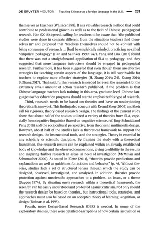 themselves as teachers (Wallace 1998). It is a valuable research method that could
contribute to professional growth as well as to the ﬁeld of Chinese pedagogical
research. Han (2016) agreed, calling for teachers to be aware that “the published
studies were done in contexts different from the situations teachers ﬁnd them-
selves in” and proposed that “teachers themselves should not be content with
being consumers of research … [but] be empirically minded, practicing so-called
“empirical pedagogy” (Han and Selinker 1999: 247). Yang and Luo (2017) found
that there was not a straightforward application of SLA to pedagogy, and they
suggested that more language instructors should be engaged in pedagogical
research. Furthermore, it has been suggested that even though there are effective
strategies for teaching certain aspects of the language, it is still worthwhile for
teachers to explore more effective strategies (H. Zhang 2014; Z-S. Zhang 2014;
S. Zhang 2017). That said, further research is needed to reveal the reason(s) for the
extremely small amount of action research published. If the problem is that
Chinese language teachers lack training in this area, graduate-level Chinese lan-
guage teacher education programs should start to emphasize this type of research.
Third, research needs to be based on theories and have an underpinning
theoretical framework. This finding also concurs with Ke and Shen (2003) and their
call for rigorous, theory-based research design. The ﬁndings of the current study
show that about half of the studies utilized a variety of theories from SLA, espe-
cially from cognitive linguistics (based on cognitive science, ref. Jing-Schmidt and
Peng 2018) and the sociocultural perspective, from theories in multimedia design.
However, about half of the studies lack a theoretical framework to support the
research design, the instructional tools, and the strategies. Theory is essential in
any scholarly or scientiﬁc discipline. By framing the study with a theoretical
foundation, the research results can be explained within an already established
body of knowledge and the observed connections, giving credibility to the results
and inspiring further research in areas in need of investigation (McMillan and
Schumacher 2000). As stated in Klette (2011), “theories provide predictions and
explanations as well as guidelines for actions and behavior” (p. 4). Without the-
ories, studies lack a set of structured lenses through which the study can be
designed, observed, investigated, and analyzed. In addition, theories provide
protection against unscientiﬁc approaches to a problem, an issue, or a theme
(Suppes 1974). By situating one’s research within a theoretical framework, the
research can be easily understood and protected against criticism. Not only should
the research design be based on theories, but instructional tools, strategies, and
approaches must also be based on an accepted theory of learning, cognition, or
design (Bednar et al. 1995).
Fourth, more Design-Based Research (DBR) is needed. In some of the
exploratory studies, there were detailed descriptions of how certain instruction or
Teaching Chinese as a foreign language in the U.S. 231
 