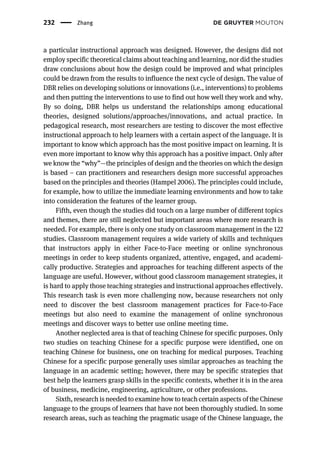 a particular instructional approach was designed. However, the designs did not
employ specific theoretical claims about teaching and learning, nor did the studies
draw conclusions about how the design could be improved and what principles
could be drawn from the results to influence the next cycle of design. The value of
DBR relies on developing solutions or innovations (i.e., interventions) to problems
and then putting the interventions to use to find out how well they work and why.
By so doing, DBR helps us understand the relationships among educational
theories, designed solutions/approaches/innovations, and actual practice. In
pedagogical research, most researchers are testing to discover the most effective
instructional approach to help learners with a certain aspect of the language. It is
important to know which approach has the most positive impact on learning. It is
even more important to know why this approach has a positive impact. Only after
we know the “why”—the principles of design and the theories on which the design
is based – can practitioners and researchers design more successful approaches
based on the principles and theories (Hampel 2006). The principles could include,
for example, how to utilize the immediate learning environments and how to take
into consideration the features of the learner group.
Fifth, even though the studies did touch on a large number of different topics
and themes, there are still neglected but important areas where more research is
needed. For example, there is only one study on classroom management in the 122
studies. Classroom management requires a wide variety of skills and techniques
that instructors apply in either Face-to-Face meeting or online synchronous
meetings in order to keep students organized, attentive, engaged, and academi-
cally productive. Strategies and approaches for teaching different aspects of the
language are useful. However, without good classroom management strategies, it
is hard to apply those teaching strategies and instructional approaches effectively.
This research task is even more challenging now, because researchers not only
need to discover the best classroom management practices for Face-to-Face
meetings but also need to examine the management of online synchronous
meetings and discover ways to better use online meeting time.
Another neglected area is that of teaching Chinese for specific purposes. Only
two studies on teaching Chinese for a specific purpose were identified, one on
teaching Chinese for business, one on teaching for medical purposes. Teaching
Chinese for a specific purpose generally uses similar approaches as teaching the
language in an academic setting; however, there may be specific strategies that
best help the learners grasp skills in the specific contexts, whether it is in the area
of business, medicine, engineering, agriculture, or other professions.
Sixth, research is needed to examine how to teach certain aspects of the Chinese
language to the groups of learners that have not been thoroughly studied. In some
research areas, such as teaching the pragmatic usage of the Chinese language, the
232 Zhang
 