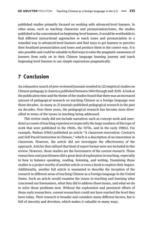 published studies primarily focused on working with advanced-level learners. In
other areas, such as teaching characters and pronunciation/tones, the studies
published sofar concentratedonbeginning-levellearners.Itwouldbe worthwhileto
find different instructional approaches to teach tones and pronunciation in a
remedial way to advanced-level learners and find ways to get learners to perceive
their fossilized pronunciation and tones and produce them in the correct way. It is
also possible and could be valuable to find ways to raise the pragmatic awareness of
learners from early on in their Chinese language learning journey and teach
beginning-level learners to use simple expressions pragmatically.
7 Conclusion
An exhaustive search of peer-reviewed journals resulted in 122 empirical studies on
Chinese pedagogy in America published between 1960 through mid-2020. A look at
the publication time and the theme of the studies found that there was an increased
amount of pedagogical research on teaching Chinese as a foreign language over
those decades. As many as 25 journals published pedagogical research in the past
six decades. Over these years, the pedagogical research has become more diver-
sified in terms of the issues in teaching being addressed.
This review study did not include narratives such as concept work and anec-
dotal accounts of teaching experiences (especially the large numbers of this type of
work that were published in the 1960s, the 1970s, and in the early 1980s). For
example, Nathan (1966) published an article “A classroom innovation: Contracts
and Self-Paced Instruction in Chinese,” which is a description of an innovation in
classroom. However, the article did not investigate the effectiveness of the
approach. Articles that utilized that kind of report format were not included in this
review. However, those studies are the forerunners of the current research. Those
researchers and practitioners did a great deal of exploration in teaching, especially
in how to balance speaking, reading, listening, and writing. Examining those
studies is a project worthy of another article or even a book to explore their impact.
Additionally, another full article is warranted to describe the inception of the
research in different areas of teaching Chinese as a Foreign language in the United
States. Such an article would examine the issues in teaching and learning what
concerned our forerunners, what they did to address those issues, and what we do
to solve those problems now. Without the exploration and persistent efforts of
those early researchers, current researchers could not have reached the level they
have today. Their research is broader and considers many different factors, but is
full of sincerity and devotion, which makes it valuable in many ways.
Teaching Chinese as a foreign language in the U.S. 233
 
