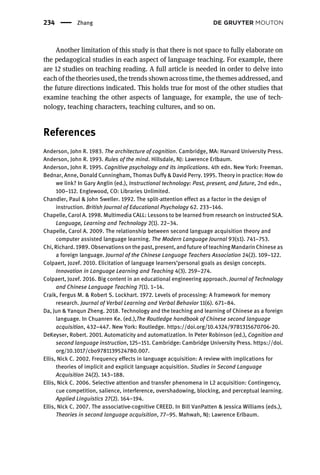 Another limitation of this study is that there is not space to fully elaborate on
the pedagogical studies in each aspect of language teaching. For example, there
are 12 studies on teaching reading. A full article is needed in order to delve into
each of the theories used, the trends shown across time, the themes addressed, and
the future directions indicated. This holds true for most of the other studies that
examine teaching the other aspects of language, for example, the use of tech-
nology, teaching characters, teaching cultures, and so on.
References
Anderson, John R. 1983. The architecture of cognition. Cambridge, MA: Harvard University Press.
Anderson, John R. 1993. Rules of the mind. Hillsdale, NJ: Lawrence Erlbaum.
Anderson, John R. 1995. Cognitive psychology and its implications. 4th edn. New York: Freeman.
Bednar, Anne, Donald Cunningham, Thomas Duffy & David Perry. 1995. Theory in practice: How do
we link? In Gary Anglin (ed.), Instructional technology: Past, present, and future, 2nd edn.,
100–112. Englewood, CO: Libraries Unlimited.
Chandler, Paul & John Sweller. 1992. The split-attention effect as a factor in the design of
instruction. British Journal of Educational Psychology 62. 233–146.
Chapelle, Carol A. 1998. Multimedia CALL: Lessons to be learned from research on instructed SLA.
Language, Learning and Technology 2(1). 22–34.
Chapelle, Carol A. 2009. The relationship between second language acquisition theory and
computer assisted language learning. The Modern Language Journal 93(s1). 741–753.
Chi, Richard. 1989. Observations on the past, present, and future of teaching Mandarin Chinese as
a foreign language. Journal of the Chinese Language Teachers Association 24(2). 109–122.
Colpaert, Jozef. 2010. Elicitation of language learners’personal goals as design concepts.
Innovation in Language Learning and Teaching 4(3). 259–274.
Colpaert, Jozef. 2016. Big content in an educational engineering approach. Journal of Technology
and Chinese Language Teaching 7(1). 1–14.
Craik, Fergus M. & Robert S. Lockhart. 1972. Levels of processing: A framework for memory
research. Journal of Verbal Learning and Verbal Behavior 11(6). 671–84.
Da, Jun & Yanqun Zheng. 2018. Technology and the teaching and learning of Chinese as a foreign
language. In Chuanren Ke. (ed.),The Routledge handbook of Chinese second language
acquisition, 432–447. New York: Routledge. https://doi.org/10.4324/9781315670706-20.
DeKeyser, Robert. 2001. Automaticity and automatization. In Peter Robinson (ed.), Cognition and
second language instruction, 125–151. Cambridge: Cambridge University Press. https://doi.
org/10.1017/cbo9781139524780.007.
Ellis, Nick C. 2002. Frequency effects in language acquisition: A review with implications for
theories of implicit and explicit language acquisition. Studies in Second Language
Acquisition 24(2). 143–188.
Ellis, Nick C. 2006. Selective attention and transfer phenomena in L2 acquisition: Contingency,
cue competition, salience, interference, overshadowing, blocking, and perceptual learning.
Applied Linguistics 27(2). 164–194.
Ellis, Nick C. 2007. The associative-cognitive CREED. In Bill VanPatten & Jessica Williams (eds.),
Theories in second language acquisition, 77–95. Mahwah, NJ: Lawrence Erlbaum.
234 Zhang
 