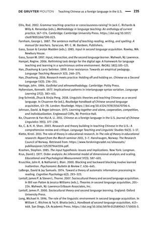 Ellis, Rod. 2002. Grammar teaching–practice or consciousness-raising? In Jack C. Richards &
Willy A. Renandya (eds.), Methodology in language teaching: An anthology of current
practice, 167–174. Cambridge: Cambridge University Press. https://doi.org/10.1017/
cbo9780511667190.023.
Farnham, George L. 1887. The sentence method of teaching reading, writing, and spelling: A
manual for teachers. Syracuse, NY: C. W. Bardeen, Publishers.
Gass, Susan & Carolyn Madden (eds.). 1985. Input in second language acquisition. Rowley, MA:
Newbury House.
Gass, Susan M. 1997. Input, interaction, and the second language learner. Mahwah, NJ: Lawrence.
Hampel, Regine. 2006. Rethinking task design for the digital age: A framework for language
teaching and learning in a synchronous online environment. ReCALL 18(1).105–121.
Han, Zhaohong & Larry Selinker. 1999. Error resistance: Towards an empirical pedagogy.
Language Teaching Research 3(3). 248–275.
Han, Zhaohong. 2016. Research meets practice: Holding off and holding on. Chinese as a Second
Language 51(3). 236–251.
Heritage, John. 1984. Garﬁnkel and ethnomethodology. Cambridge: Polity Press.
Hyltenstam, Kenneth. 1977. Implicational patterns in interlanguage syntax variation. Language
Learning 27(2). 383–411.
Jing-Schmidt, Zhuo & Xinjia Peng. 2018. Linguistic theories and teaching Chinese as a second
language. In Chuanren Ke (ed.), Routledge handbook of Chinese second language
acquisition, 63–78. London: Routledge. https://doi.org/10.4324/9781315670706-4.
Johnson, David. & Roger Johnson. 1975. Learning together and alone, cooperation, competition,
and individualization. Englewood Cliffs, NJ: Prentice-Hall.
Ke, Chuanren & Yan-Hui A. Li. 2011. Chinese as a foreign language in the U.S. Journal of Chinese
Linguistics 39(1). 177–238.
Ke, C. & H. H. Shen. 2003. Research and theory building in teaching Chinese in the U.S.: A
comprehensive review and critique. Language Teaching and Linguistic Studies 94(3). 1–17.
Klette, Kirsti. 2011. The role of theory in educational research. In The role of theory in educational
research: Report from the March seminar 2011, 3–7. Hanshaugen, Norway: The Research
Council of Norway. Retrieved from: https://www.forskningsradet.no/siteassets/
publikasjoner/1253979441594.pdf.
Krashen, Stephen. 1985. The input hypothesis: Issues and implications. New York: Longman.
Krus, David J. 1977. Order analysis: An inferential model of dimensional analysis and scaling.
Educational and Psychological Measurement 37(3). 587–601.
Kruschke, John K. & Nathaniel J. Blair. 2000. Blocking and backward blocking involve learned
inattention. Psychonomic Bulletin & Review 7. 636–645.
LaBerge, David & Jay Samuels. 1974. Toward a theory of automatic information processing in
reading. Cognitive Psychology 6(2). 293–323.
Lantolf, James P. & Steven L. Thorne. 2007. Sociocultural theory and second language acquisition.
In Bill van Patten & Jessica Williams (eds.), Theories in second language acquisition, 201–
224. Mahwah, NJ: Lawrence Erlbaum Associates, Inc.
Lantolf, James P. 2000. Sociocultural theory and second language learning. England: Oxford
University Press.
Long, Michael H. 1996. The role of the linguistic environment in second language acquisition. In
William C. Ritchies & Tej K. Bhatia (eds.), Handbook of second language acquisition, 413–
468. San Diego, CA: Academic Press. https://doi.org/10.1016/b978-012589042-7/50015-3.
Teaching Chinese as a foreign language in the U.S. 235
 