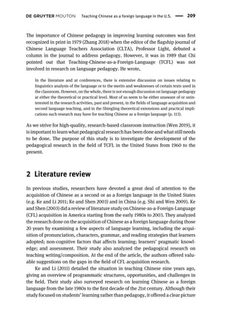 The importance of Chinese pedagogy in improving learning outcomes was ﬁrst
recognized in print in 1979 (Zhang 2018) when the editor of the ﬂagship journal of
Chinese Language Teachers Association (CLTA), Professor Light, debuted a
column in the journal to address pedagogy. However, it was in 1989 that Chi
pointed out that Teaching-Chinese-as-a-Foreign-Language (TCFL) was not
involved in research on language pedagogy. He wrote,
In the literature and at conferences, there is extensive discussion on issues relating to
linguistics analysis of the language or to the merits and weaknesses of certain texts used in
the classroom. However, on the whole, there is not enough discussion on language pedagogy
at either the theoretical or practical level. Most of us seem to be either unaware of or unin-
terested in the research activities, past and present, in the fields of language acquisition and
second language teaching, and in the Shingling theoretical extensions and practical impli-
cations such research may have for teaching Chinese as a foreign language (p. 113).
As we strive for high-quality, research-based classroom instruction (Wen 2019), it
is important to learn what pedagogical research has been done and what still needs
to be done. The purpose of this study is to investigate the development of the
pedagogical research in the ﬁeld of TCFL in the United States from 1960 to the
present.
2 Literature review
In previous studies, researchers have devoted a great deal of attention to the
acquisition of Chinese as a second or as a foreign language in the United States
(e.g. Ke and Li 2011; Ke and Shen 2003) and in China (e.g. Shi and Wen 2009). Ke
and Shen (2003) did a review of literature study on Chinese-as-a-Foreign-Language
(CFL) acquisition in America starting from the early 1980s to 2003. They analyzed
the research done on the acquisition of Chinese as a foreign language during those
20 years by examining a few aspects of language learning, including the acqui-
sition of pronunciation, characters, grammar, and reading strategies that learners
adopted; non-cognitive factors that affects learning; learners’ pragmatic knowl-
edge; and assessment. Their study also analyzed the pedagogical research on
teaching writing/composition. At the end of the article, the authors offered valu-
able suggestions on the gaps in the ﬁeld of CFL acquisition research.
Ke and Li (2011) detailed the situation in teaching Chinese nine years ago,
giving an overview of programmatic structures, opportunities, and challenges in
the ﬁeld. Their study also surveyed research on learning Chinese as a foreign
language from the late 1980s to the ﬁrst decade of the 21st century. Although their
study focused on students’ learning rather than pedagogy, it offered a clear picture
Teaching Chinese as a foreign language in the U.S. 209
 