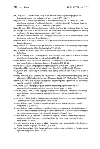 Ma, Qing. 2014. A contextualized study of EFL learners’vocabulary learning approaches:
Framework, learner type and degree of success. Asia TEFL 11(3). 33–71.
Mayer, Richard E. 2005. Cognitive theory of multimedia learning. In R. E. Mayer (ed.), The
Cambridge handbook of multimedia learning, 31–48. New York, NY: Cambridge University
Press. https://doi.org/10.1017/cbo9780511816819.004.
Mayer, Richard E. 2009. Multimedia learning, 2nd edn. New York, NY: Cambridge University Press.
McDonough, Kim. 2006. Action research and the professional development of graduate teaching
assistants. The Modern Language Journal 90(1). 33–47.
McLaren, Peter & Nadia Jaramillo. 2007. Pedagogy and praxis in the age of empire: Towards a new
humanism. Rotterdam: Sense Publishers.
McMillan, James H. & Sally Schumacher. 2000. Research in education: A conceptual introduction.
London: Longman.
Meng, Yanhua. 2017. Chinese language education in America: An analysis of the policy changes.
Sinologia Hispanica, China Studies Review 5(2). 49–62.
Meyers, Chet & Thomas B. Jones. 1993. Promoting active learning. San Francisco: Jossey-Bass
Publishers.
Mu, Aili & De Zhang. 2005. Teaching Chinese ﬁlms with digitalized modules in WebCT. Journal of
the Chinese Language Teachers Association 40(3). 29–48.
Nathan, Norman. 1966. A classroom innovation – Contracts and self-paced instruction in Chinese.
Journal of the Chinese Language Teachers Association 1(2). 58–64.
Oxford, Rebecca. 1994. Language learning strategies: An update. ERIC Digest: ED376707.
Paivio, Allan. 1971. Imagery and verbal processes. New York: Holt Rinehart & Winston.
Paivio, Allan. 1986. Mental representations: A dual-coding approach. New York: Oxford University
Press.
Phinney, Marianne. 1996. Exploring the virtual world: Computers in the second language writing
classroom. In Martha Pennington (ed.), The power of CALL, 137–152. Houston, TX: Athelstan.
Pieneman, Manfred. 1989. Is language teachable? Psycholinguistic experiments and hypotheses.
Applied Linguistics 10(1). 52–79.
Potts, Diane. 2005. Pedagogy, purpose, and the second language learner in on-line
communities.The Canadian Modern Language Review 62(1). 137–160.
Rabab’ah, Ghaleb. 2002. Second language communication strategies: Deﬁnitions, taxonomies,
data elicitation methodology and teachability issues: A review article. ERIC Digest:
ED472698.
Rovai, Alfred P. 2001. Building classroom community at a distance: A case study. Educational
Technology Research & Development 49(4). 33–48.
Schmidt, Richard. 1990. The role of consciousness in second language learning. Applied
Linguistics 11(2). 206–226.
Schmidt, Richard. 1995. Consciousness and foreign language learning: A tutorial on the role of
attention and awareness in learning. In Richard Schmidt (ed.), Attention and awareness in
foreign language learning, 1–63. Honolulu: University of Hawaii Press.
Schmidt, Richard. 2001. Attention. In Peter Robinson (ed.), Cognition and second language
acquisition, 3–32. Cambridge: Cambridge University Press. https://doi.org/10.1017/
cbo9781139524780.003.
Schwartz, Bonnie D. & Rex A. Sprouse. 1996. L2 cognitive states and the full transfer/full access
model. Second Language Research 12(1). 40–72.
Shi, Feng & Baoying Wen. 2009. Overview of the second language acquisition of Chinese. Journal
of Chinese Linguistics 37(1). 130–144.
236 Zhang
 