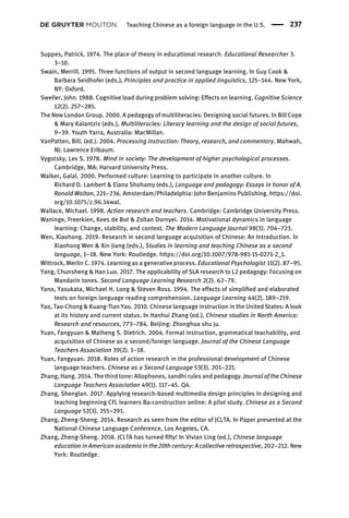 Suppes, Patrick. 1974. The place of theory in educational research. Educational Researcher 3.
3–10.
Swain, Merrill. 1995. Three functions of output in second language learning. In Guy Cook &
Barbara Seidhofer (eds.), Principles and practice in applied linguistics, 125–144. New York,
NY: Oxford.
Sweller, John. 1988. Cognitive load during problem solving: Effects on learning. Cognitive Science
12(2). 257–285.
The New London Group. 2000. A pedagogy of multiliteracies: Designing social futures. In Bill Cope
& Mary Kalantzis (eds.), Multiliteracies: Literacy learning and the design of social futures,
9–39. Youth Yarra, Australia: MacMillan.
VanPatten, Bill. (ed.). 2004. Processing instruction: Theory, research, and commentary. Mahwah,
NJ: Lawrence Erlbaum.
Vygotsky, Lev S. 1978. Mind in society: The development of higher psychological processes.
Cambridge, MA: Harvard University Press.
Walker, Galal. 2000. Performed culture: Learning to participate in another culture. In
Richard D. Lambert & Elana Shohamy (eds.), Language and pedagogy: Essays in honor of A.
Ronald Walton, 221–236. Amsterdam/Philadelphia: John Benjamins Publishing. https://doi.
org/10.1075/z.96.14wal.
Wallace, Michael. 1998. Action research and teachers. Cambridge: Cambridge University Press.
Waninge, Freerkien, Kees de Bot & Zoltan Dornyei. 2014. Motivational dynamics in language
learning: Change, stability, and context. The Modern Language Journal 98(3). 704–723.
Wen, Xiaohong. 2019. Research in second language acquisition of Chinese: An Introduction. In
Xiaohong Wen & Xin Jiang (eds.), Studies in learning and teaching Chinese as a second
language, 1–18. New York: Routledge. https://doi.org/10.1007/978-981-15-0271-2_1.
Wittrock, Merlin C. 1974. Learning as a generative process. Educational Psychologist 11(2). 87–95.
Yang, Chunsheng & Han Luo. 2017. The applicability of SLA research to L2 pedagogy: Focusing on
Mandarin tones. Second Language Learning Research 2(2). 62–79.
Yano, Yasukata, Michael H. Long & Steven Ross. 1994. The effects of simpliﬁed and elaborated
texts on foreign language reading comprehension. Language Learning 44(2). 189–219.
Yao, Tao-Chong & Kuang-Tian Yao. 2010. Chinese language instruction in the United States: A look
at its history and current status. In Hanhui Zhang (ed.), Chinese studies in North America:
Research and resources, 773–784. Beijing: Zhonghua shu ju.
Yuan, Fangyuan & Maiheng S. Dietrich. 2004. Formal instruction, grammatical teachability, and
acquisition of Chinese as a second/foreign language. Journal of the Chinese Language
Teachers Association 39(2). 1–18.
Yuan, Fangyuan. 2018. Roles of action research in the professional development of Chinese
language teachers. Chinese as a Second Language 53(3). 201–221.
Zhang, Hang. 2014. The third tone: Allophones, sandhi rules and pedagogy. Journal of the Chinese
Language Teachers Association 49(1). 117–45. Q4.
Zhang, Shenglan. 2017. Applying research-based multimedia design principles in designing and
teaching beginning CFL learners Ba-construction online: A pilot study. Chinese as a Second
Language 52(3). 255–291.
Zhang, Zheng-Sheng. 2014. Research as seen from the editor of JCLTA. In Paper presented at the
National Chinese Language Conference, Los Angeles, CA.
Zhang, Zheng-Sheng. 2018. JCLTA has turned ﬁfty! In Vivian Ling (ed.), Chinese language
education in American academia in the 20th century: A collective retrospective, 202–212. New
York: Routledge.
Teaching Chinese as a foreign language in the U.S. 237
 