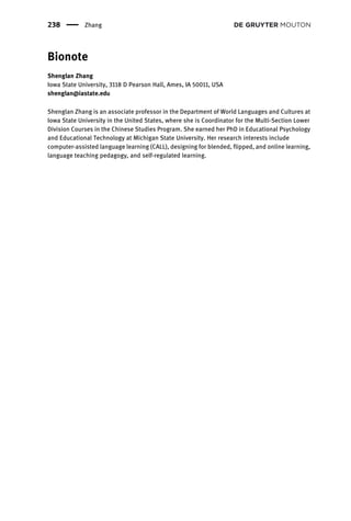 Bionote
Shenglan Zhang
Iowa State University, 3118 D Pearson Hall, Ames, IA 50011, USA
shenglan@iastate.edu
Shenglan Zhang is an associate professor in the Department of World Languages and Cultures at
Iowa State University in the United States, where she is Coordinator for the Multi-Section Lower
Division Courses in the Chinese Studies Program. She earned her PhD in Educational Psychology
and Educational Technology at Michigan State University. Her research interests include
computer-assisted language learning (CALL), designing for blended, flipped, and online learning,
language teaching pedagogy, and self-regulated learning.
238 Zhang
 