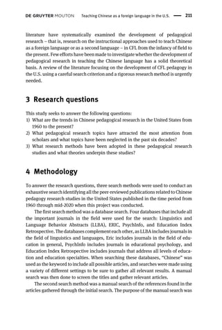 literature have systematically examined the development of pedagogical
research – that is, research on the instructional approaches used to teach Chinese
as a foreign language or as a second language – in CFL from the infancy of field to
the present. Few efforts have been made to investigate whether the development of
pedagogical research in teaching the Chinese language has a solid theoretical
basis. A review of the literature focusing on the development of CFL pedagogy in
the U.S. using a careful search criterion and a rigorous research method is urgently
needed.
3 Research questions
This study seeks to answer the following questions:
1) What are the trends in Chinese pedagogical research in the United States from
1960 to the present?
2) What pedagogical research topics have attracted the most attention from
scholars and what topics have been neglected in the past six decades?
3) What research methods have been adopted in these pedagogical research
studies and what theories underpin these studies?
4 Methodology
To answer the research questions, three search methods were used to conduct an
exhaustive search identifying all the peer-reviewed publications related to Chinese
pedagogy research studies in the United States published in the time period from
1960 through mid-2020 when this project was conducted.
The first search method was a database search. Four databases that include all
the important journals in the field were used for the search: Linguistics and
Language Behavior Abstracts (LLBA), ERIC, PsychInfo, and Education Index
Retrospective. The databases complement each other, as LLBA includes journals in
the field of linguistics and languages, Eric includes journals in the field of edu-
cation in general, PsychInfo includes journals in educational psychology, and
Education Index Retrospective includes journals that address all levels of educa-
tion and education specialties. When searching these databases, “Chinese” was
used as the keyword to include all possible articles, and searches were made using
a variety of different settings to be sure to gather all relevant results. A manual
search was then done to screen the titles and gather relevant articles.
The second search method was a manual search of the references found in the
articles gathered through the initial search. The purpose of the manual search was
Teaching Chinese as a foreign language in the U.S. 211
 