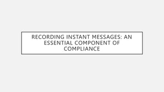 RECORDING INSTANT MESSAGES: AN
ESSENTIAL COMPONENT OF
COMPLIANCE
 