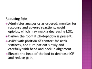 Reducing Pain
 Administer analgesics as ordered; monitor for
response and adverse reactions. Avoid
opioids, which may mask a decreasing LOC.
 Darken the room if photophobia is present.
 Assist with position of comfort for neck
stiffness, and turn patient slowly and
carefully with head and neck in alignment.
 Elevate the head of the bed to decrease ICP
and reduce pain.
 