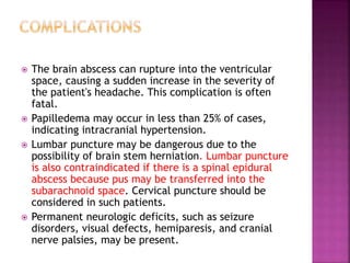 The brain abscess can rupture into the ventricular
space, causing a sudden increase in the severity of
the patient's headache. This complication is often
fatal.
 Papilledema may occur in less than 25% of cases,
indicating intracranial hypertension.
 Lumbar puncture may be dangerous due to the
possibility of brain stem herniation. Lumbar puncture
is also contraindicated if there is a spinal epidural
abscess because pus may be transferred into the
subarachnoid space. Cervical puncture should be
considered in such patients.
 Permanent neurologic deficits, such as seizure
disorders, visual defects, hemiparesis, and cranial
nerve palsies, may be present.
 