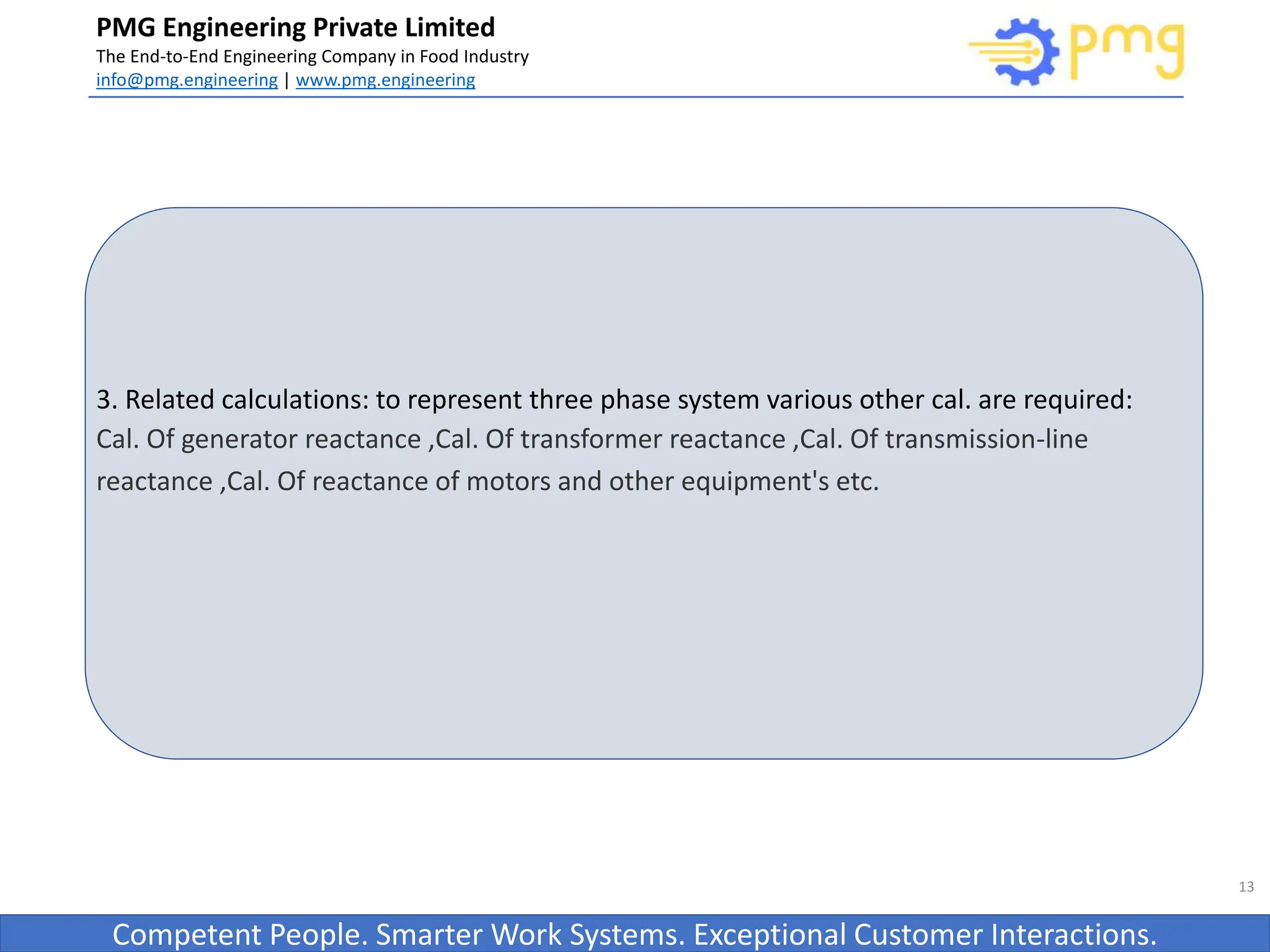 Build World Class Food factories
PMG Engineering Private Limited
The End-to-End Engineering Company in Food Industry
info@pmg.engineering | www.pmg.engineering
Competent People. Smarter Work Systems. Exceptional Customer Interactions.
3. Related calculations: to represent three phase system various other cal. are required:
Cal. Of generator reactance ,Cal. Of transformer reactance ,Cal. Of transmission-line
reactance ,Cal. Of reactance of motors and other equipment's etc.
13
 