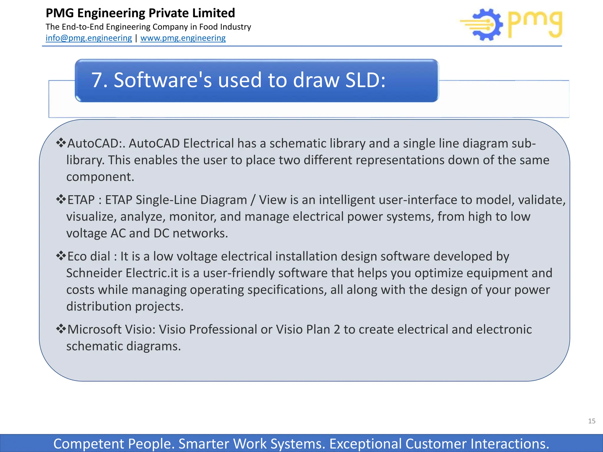 Build World Class Food factories
PMG Engineering Private Limited
The End-to-End Engineering Company in Food Industry
info@pmg.engineering | www.pmg.engineering
Competent People. Smarter Work Systems. Exceptional Customer Interactions.
AutoCAD:. AutoCAD Electrical has a schematic library and a single line diagram sub-
library. This enables the user to place two different representations down of the same
component.
ETAP : ETAP Single-Line Diagram / View is an intelligent user-interface to model, validate,
visualize, analyze, monitor, and manage electrical power systems, from high to low
voltage AC and DC networks.
Eco dial : It is a low voltage electrical installation design software developed by
Schneider Electric.it is a user-friendly software that helps you optimize equipment and
costs while managing operating specifications, all along with the design of your power
distribution projects.
Microsoft Visio: Visio Professional or Visio Plan 2 to create electrical and electronic
schematic diagrams.
15
7. Software's used to draw SLD:
 