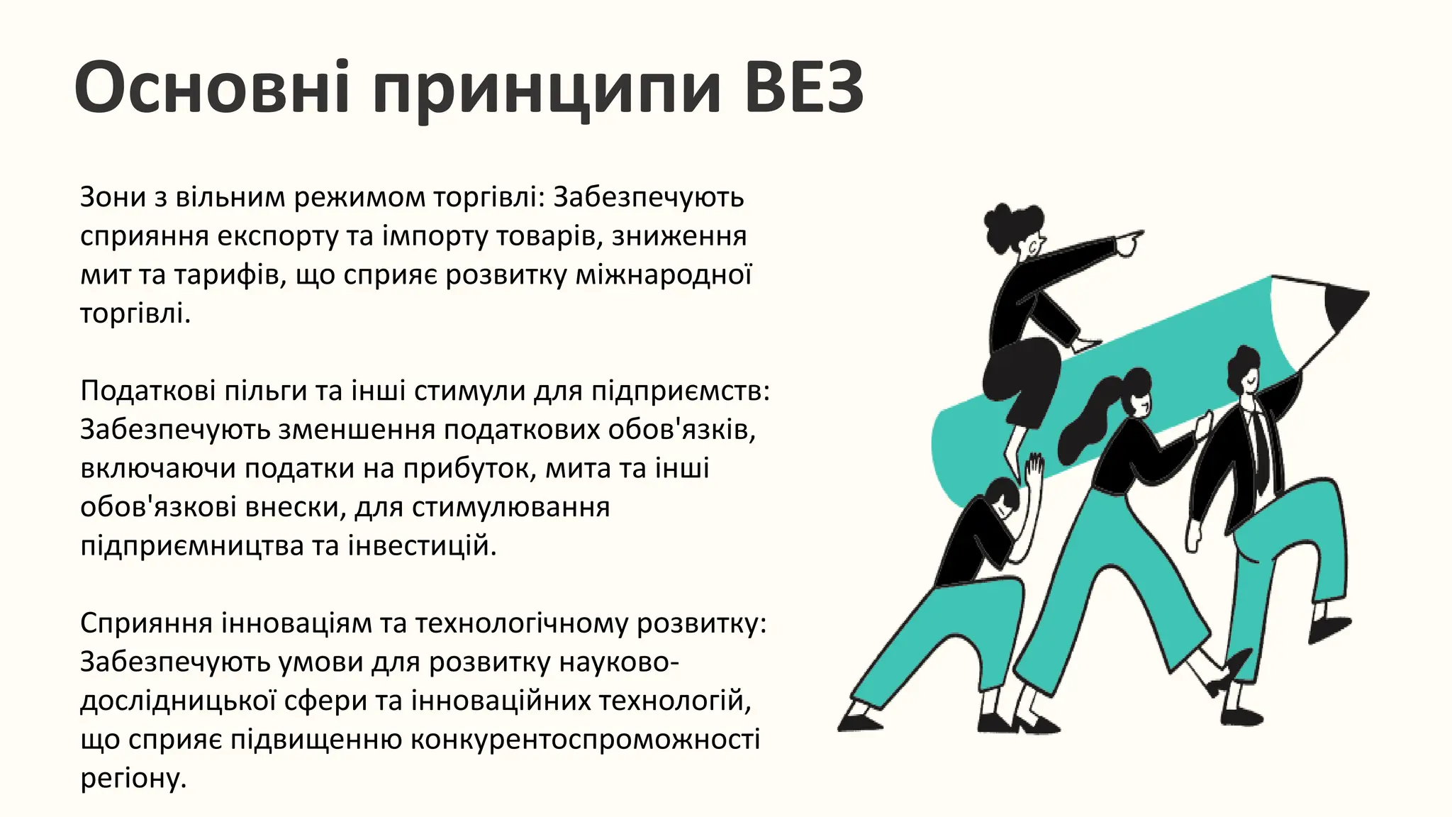Основні принципи ВЕЗ
Зони з вільним режимом торгівлі: Забезпечують
сприяння експорту та імпорту товарів, зниження
мит та тарифів, що сприяє розвитку міжнародної
торгівлі.
Податкові пільги та інші стимули для підприємств:
Забезпечують зменшення податкових обов'язків,
включаючи податки на прибуток, мита та інші
обов'язкові внески, для стимулювання
підприємництва та інвестицій.
Сприяння інноваціям та технологічному розвитку:
Забезпечують умови для розвитку науково-
дослідницької сфери та інноваційних технологій,
що сприяє підвищенню конкурентоспроможності
регіону.
 