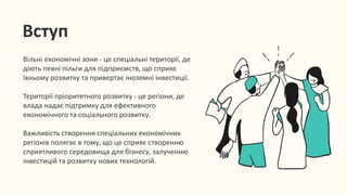Вступ
Вільні економічні зони - це спеціальні території, де
діють певні пільги для підприємств, що сприяє
їхньому розвитку та привертає іноземні інвестиції.
Території пріоритетного розвитку - це регіони, де
влада надає підтримку для ефективного
економічного та соціального розвитку.
Важливість створення спеціальних економічних
регіонів полягає в тому, що це сприяє створенню
сприятливого середовища для бізнесу, залученню
інвестицій та розвитку нових технологій.
 