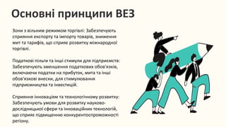 Основні принципи ВЕЗ
Зони з вільним режимом торгівлі: Забезпечують
сприяння експорту та імпорту товарів, зниження
мит та тарифів, що сприяє розвитку міжнародної
торгівлі.
Податкові пільги та інші стимули для підприємств:
Забезпечують зменшення податкових обов'язків,
включаючи податки на прибуток, мита та інші
обов'язкові внески, для стимулювання
підприємництва та інвестицій.
Сприяння інноваціям та технологічному розвитку:
Забезпечують умови для розвитку науково-
дослідницької сфери та інноваційних технологій,
що сприяє підвищенню конкурентоспроможності
регіону.
 
