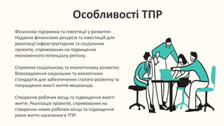 Особливості ТПР
Фінансова підтримка та інвестиції у розвиток:
Надання фінансових ресурсів та інвестицій для
реалізації інфраструктурних та соціальних
проектів, спрямованих на підвищення
економічного потенціалу регіону.
Сприяння соціальному та екологічному розвитку:
Впровадження соціальних та екологічних
стандартів для забезпечення сталого розвитку та
покращення якості життя мешканців.
Створення робочих місць та підвищення якості
життя: Реалізація проектів, спрямованих на
створення нових робочих місць та підвищення
рівня життя населення в ТПР.
 