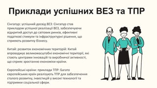 Приклади успішних ВЕЗ та ТПР
Сінгапур: успішний досвід ВЕЗ: Сінгапур став
прикладом успішної реалізації ВЕЗ, забезпечуючи
відкритий доступ до світових ринків, ефективні
податкові стимули та інфраструктурні рішення, що
сприяють розвитку бізнесу.
Китай: розвиток економічних територій: Китай
впроваджує великомасштабні економічні території, які
стають центрами інновацій та виробничої активності,
що сприяє зростанню економіки країни.
Європейські країни: приклади ТПР: Багато
європейських країн реалізують ТПР для забезпечення
сталого розвитку, інвестицій у високі технології та
підтримки соціальної сфери.
 