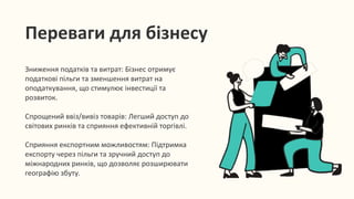 Зниження податків та витрат: Бізнес отримує
податкові пільги та зменшення витрат на
оподаткування, що стимулює інвестиції та
розвиток.
Спрощений ввіз/вивіз товарів: Легший доступ до
світових ринків та сприяння ефективній торгівлі.
Сприяння експортним можливостям: Підтримка
експорту через пільги та зручний доступ до
міжнародних ринків, що дозволяє розширювати
географію збуту.
Переваги для бізнесу
 
