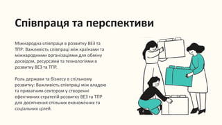 Співпраця та перспективи
Міжнародна співпраця в розвитку ВЕЗ та
ТПР: Важливість співпраці між країнами та
міжнародними організаціями для обміну
досвідом, ресурсами та технологіями в
розвитку ВЕЗ та ТПР.
Роль держави та бізнесу в спільному
розвитку: Важливість співпраці між владою
та приватним сектором у створенні
ефективних стратегій розвитку ВЕЗ та ТПР
для досягнення спільних економічних та
соціальних цілей.
 