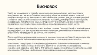 У світі, де конкуренція та потреба у прискореному економічному зростанні стають
невід'ємною частиною глобального ландшафту, вільні економічні зони та території
пріоритетного розвитку визначаються як важливий інструмент для досягнення цих цілей.
Створення спеціальних економічних регіонів з пільгами для підприємств, інноваційним
середовищем та підтримкою соціального розвитку визнається ключовим фактором
привертання інвестицій, створення робочих місць та підвищення якості життя.
Приклади успішних реалізацій в різних країнах, таких як Сінгапур, Китай та країни Європи,
підтверджують, що цей підхід має потужний потенціал для стимулювання економічного
зростання та пристосування до глобальних викликів.
Проте, необхідно усвідомлювати ризики та виклики, зокрема, пов'язані із залежністю від
зовнішніх ринків, інфраструктурними труднощами та податковою конкуренцією.
Міжнародна співпраця та взаємодія між державою та бізнесом визначаються як ключові
елементи для подолання цих викликів та досягнення сталого та збалансованого
економічного розвитку. Успіх ВЕЗ та ТПР залежить від ефективного партнерства та взаємодії
між різними суб'єктами національних та міжнародних економічних систем.
Висновок
 