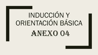 INDUCCIÓN Y
ORIENTACIÓN BÁSICA
ANEXO 04
 