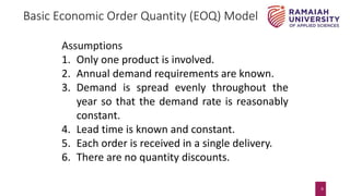 9
Basic Economic Order Quantity (EOQ) Model
Assumptions
1. Only one product is involved.
2. Annual demand requirements are known.
3. Demand is spread evenly throughout the
year so that the demand rate is reasonably
constant.
4. Lead time is known and constant.
5. Each order is received in a single delivery.
6. There are no quantity discounts.
 