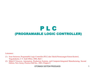 OTOMASI SISTEM PRODUKSI 1
P L C
(PROGRAMABLE LOGIC CONTROLLER)
Leterature :
(1) Iwan Setiawan, Programable Logic Controller (PLC) dan Teknik Perancangan Sistem Kontrol,
Yogyakakarta, C.V. Andi Offset, 2006, Bab 1
(2) Mikell P Groover, Automation, Production Systems, and Computer-Integrated Manufacturing, Second
Edition, New Jersey, Prentice Hall Inc., 2001, Chapter 8
 