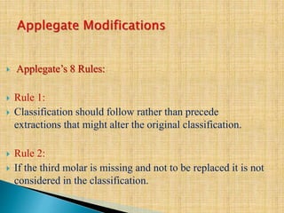  Applegate’s 8 Rules:
 Rule 1:
 Classification should follow rather than precede
extractions that might alter the original classification.
 Rule 2:
 If the third molar is missing and not to be replaced it is not
considered in the classification.
 