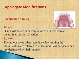  Applegate’s 8 Rules:
 Rule 5:
 The most posterior edentulous area or areas always
determines the classification.
 Rule 6:
 Edentulous areas other than those determining the
classification are referred to as the modification spaces and
are designated by their number.
 