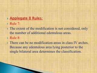  Applegate 8 Rules:
 Rule 7:
 The extent of the modification is not considered, only
the number of additional edentulous areas.
 Rule 8:
 There can be no modification areas in class IV arches.
Because any edentulous area lying posterior to the
single bilateral area determines the classification.
 