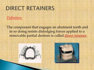 Definition:
The component that engages an abutment tooth and
in so doing resists dislodging forces applied to a
removable partial denture is called direct retainer.
 