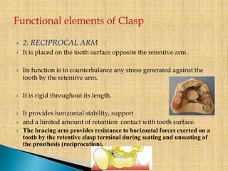  2. RECIPROCAL ARM
 It is placed on the tooth surface opposite the retentive arm.
 Its function is to counterbalance any stress generated against the
tooth by the retentive arm.
 It is rigid throughout its length.
 It provides horizontal stability, support
 and a limited amount of retention contact with tooth surface.
 The bracing arm provides resistance to horizontal forces exerted on a
tooth by the retentive clasp terminal during seating and unseating of
the prosthesis (reciprocation).
 