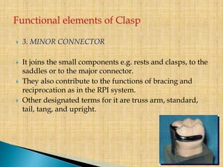  3. MINOR CONNECTOR
 It joins the small components e.g. rests and clasps, to the
saddles or to the major connector.
 They also contribute to the functions of bracing and
reciprocation as in the RPI system.
 Other designated terms for it are truss arm, standard,
tail, tang, and upright.
 