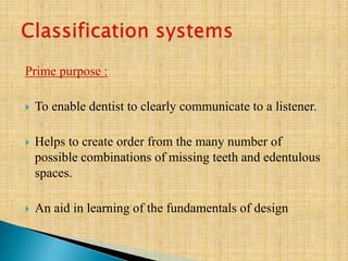 Prime purpose :
 To enable dentist to clearly communicate to a listener.
 Helps to create order from the many number of
possible combinations of missing teeth and edentulous
spaces.
 An aid in learning of the fundamentals of design
 