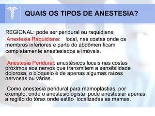 REGIONAL: pode ser peridural ou raquidiana
Anestesia Raquidiana: local, nas costas onde os
membros inferiores e parte do abdômen ficam
completamente anestesiados e imóveis.
Anestesia Peridural: anestésicos locais nas costas
próximos aos nervos que transmitem a sensibilidade
dolorosa, o bloqueio é de apenas algumas raízes
nervosas ou várias.
Como anestesia peridural para mamoplastias, por
exemplo, onde o anestesiologista pode anestesiar apenas
a região do tórax onde estão localizadas as mamas.
QUAIS OS TIPOS DE ANESTESIA?
 