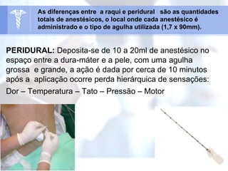 PERIDURAL: Deposita-se de 10 a 20ml de anestésico no
espaço entre a dura-máter e a pele, com uma agulha
grossa e grande, a ação é dada por cerca de 10 minutos
após a aplicação ocorre perda hierárquica de sensações:
Dor – Temperatura – Tato – Pressão – Motor
As diferenças entre a raqui e peridural são as quantidades
totais de anestésicos, o local onde cada anestésico é
administrado e o tipo de agulha utilizada (1,7 x 90mm).
 