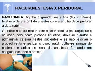 RAQUIDIANA: Agulha é grande, mais fina (0,7 x 90mm).
Injeta-se de 3 a 5ml de anestésico e a agulha deve perfurar
a duramáter.
O orificio na dura-máter pode causar cefaléia pós raqui que é
causada pela baixa pressão liquótica, deve-se hidratar e
administrar cafeína nestes pacientes e se não resolver o
procedimento e realizar o blood patch colhe-se sangue do
paciente e aplica no local da anestesia formando um
coágulo fechando o orifício.
RAQUIANESTESIA X PERIDURAL
 