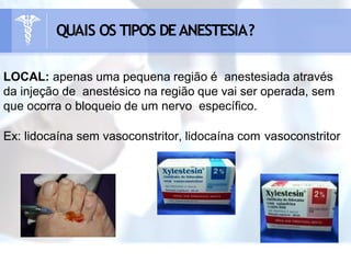 LOCAL: apenas uma pequena região é anestesiada através
da injeção de anestésico na região que vai ser operada, sem
que ocorra o bloqueio de um nervo específico.
Ex: lidocaína sem vasoconstritor, lidocaína com vasoconstritor
QUAIS OS TIPOS DEANESTESIA?
 