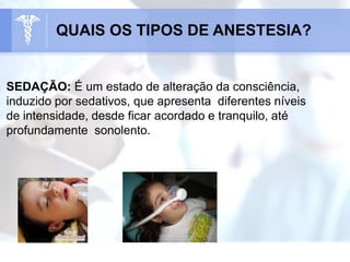 SEDAÇÃO: É um estado de alteração da consciência,
induzido por sedativos, que apresenta diferentes níveis
de intensidade, desde ficar acordado e tranquilo, até
profundamente sonolento.
QUAIS OS TIPOS DE ANESTESIA?
 