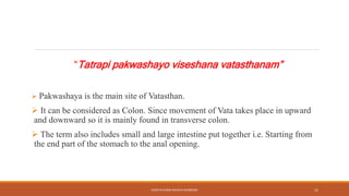 “Tatrapi pakwashayo viseshana vatasthanam”
 Pakwashaya is the main site of Vatasthan.
 It can be considered as Colon. Since movement of Vata takes place in upward
and downward so it is mainly found in transverse colon.
 The term also includes small and large intestine put together i.e. Starting from
the end part of the stomach to the anal opening.
KOSHTA EVAM ASHAYA SHAREERA 11
 
