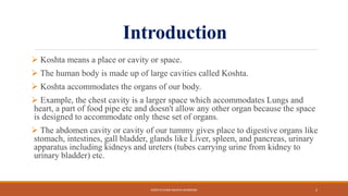 Introduction
 Koshta means a place or cavity or space.
 The human body is made up of large cavities called Koshta.
 Koshta accommodates the organs of our body.
 Example, the chest cavity is a larger space which accommodates Lungs and
heart, a part of food pipe etc and doesn't allow any other organ because the space
is designed to accommodate only these set of organs.
 The abdomen cavity or cavity of our tummy gives place to digestive organs like
stomach, intestines, gall bladder, glands like Liver, spleen, and pancreas, urinary
apparatus including kidneys and ureters (tubes carrying urine from kidney to
urinary bladder) etc.
KOSHTA EVAM ASHAYA SHAREERA 2
 