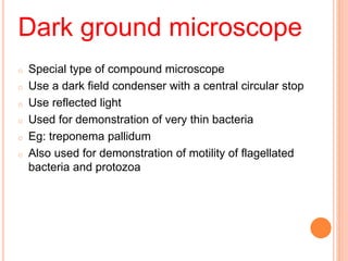 Dark ground microscope
o Special type of compound microscope
o Use a dark field condenser with a central circular stop
o Use reflected light
o Used for demonstration of very thin bacteria
o Eg: treponema pallidum
o Also used for demonstration of motility of flagellated
bacteria and protozoa
 