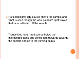  Reflected light: light source above the sample and
what is seen though the view point are light waves
that have reflected off the sample
o Transmitted light : light source below the
microscope stage and sends light upwards towards
the sample and up to the viewing points
 