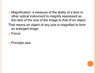  Magnification: a measure of the ability of a lens or
other optical instrument to magnify expressed as
the ratio of the size of the image to that of an object
That means an object of any size is magnified to form
an enlarged image
 Focus:
 Principle axis:
 