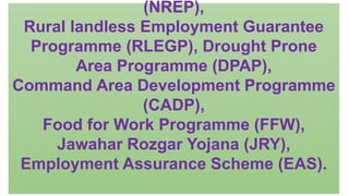 (NREP),
Rural landless Employment Guarantee
Programme (RLEGP), Drought Prone
Area Programme (DPAP),
Command Area Development Programme
(CADP),
Food for Work Programme (FFW),
Jawahar Rozgar Yojana (JRY),
Employment Assurance Scheme (EAS).
 