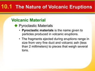 Volcanic Material
10.1 The Nature of Volcanic Eruptions
 Pyroclastic Materials
• Pyroclastic materials is the name given to
particles produced in volcanic eruptions.
• The fragments ejected during eruptions range in
size from very fine duct and volcanic ash (less
than 2 millimeters) to pieces that weigh several
tons.
 